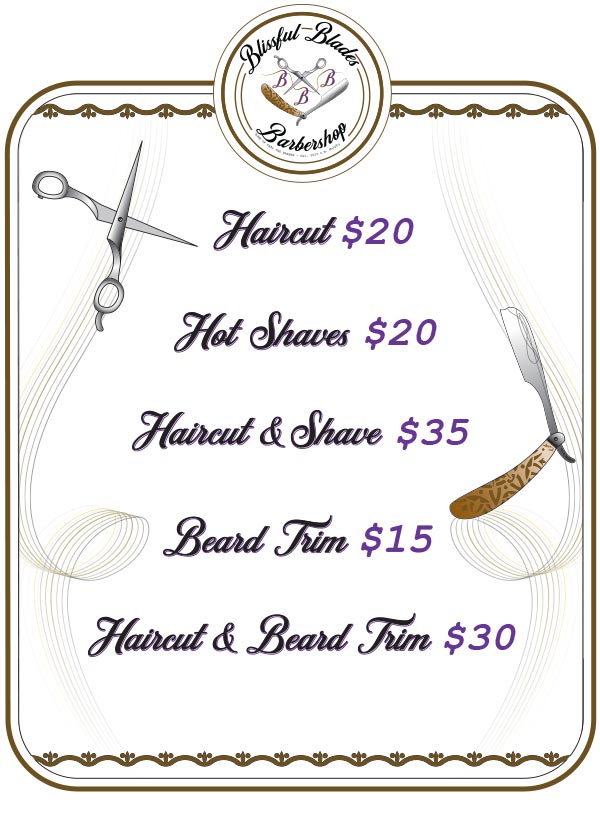 Pricing Menu
Haircut $20
Hot Shave $20
Haircut & Shave $35
Beard Trim $15
Haircut & Beard Trim $30